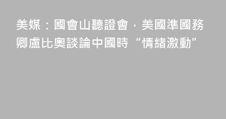 美媒：國會山聽證會，美國準國務卿盧比奧談論中國時“情緒激動”