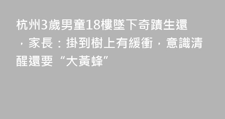 杭州3歲男童18樓墜下奇蹟生還，家長：掛到樹上有緩衝，意識清醒還要“大黃蜂”