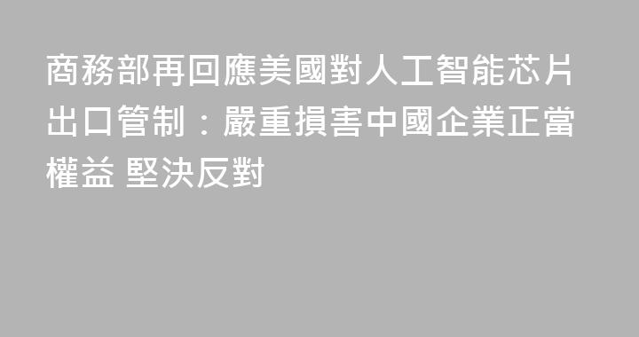 商務部再回應美國對人工智能芯片出口管制：嚴重損害中國企業正當權益 堅決反對