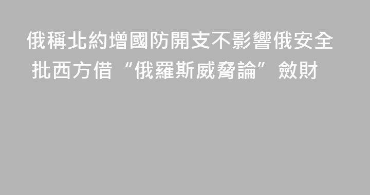 俄稱北約增國防開支不影響俄安全 批西方借“俄羅斯威脅論”斂財