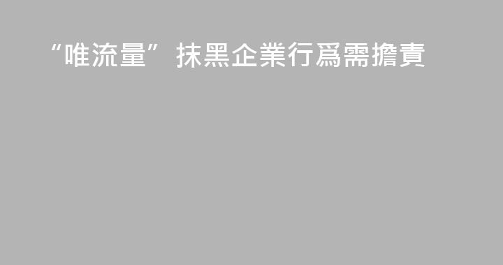“唯流量”抹黑企業行爲需擔責