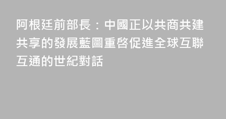阿根廷前部長：中國正以共商共建共享的發展藍圖重啓促進全球互聯互通的世紀對話