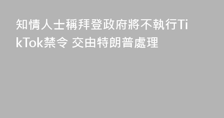 知情人士稱拜登政府將不執行TikTok禁令 交由特朗普處理