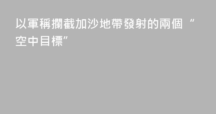 以軍稱攔截加沙地帶發射的兩個“空中目標”