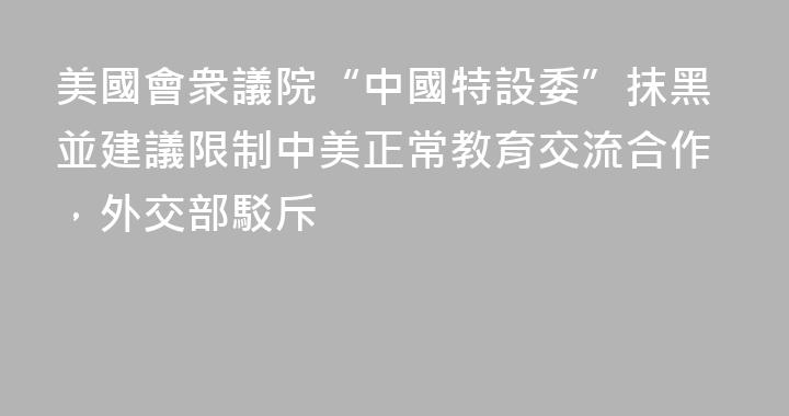 美國會衆議院“中國特設委”抹黑並建議限制中美正常教育交流合作，外交部駁斥