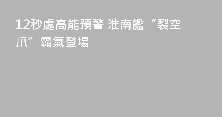 12秒處高能預警 淮南艦“裂空爪”霸氣登場