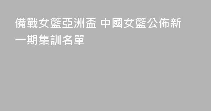 備戰女籃亞洲盃 中國女籃公佈新一期集訓名單