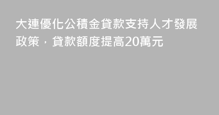 大連優化公積金貸款支持人才發展政策，貸款額度提高20萬元