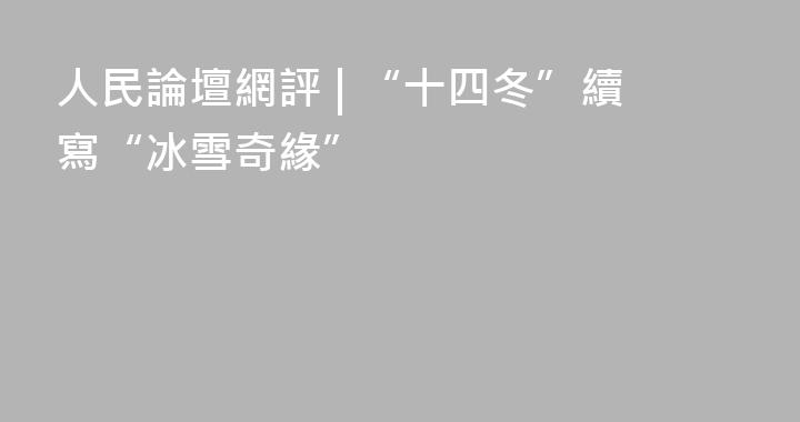 人民論壇網評 | “十四冬”續寫“冰雪奇緣”
