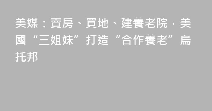 美媒：賣房、買地、建養老院，美國“三姐妹”打造“合作養老”烏托邦