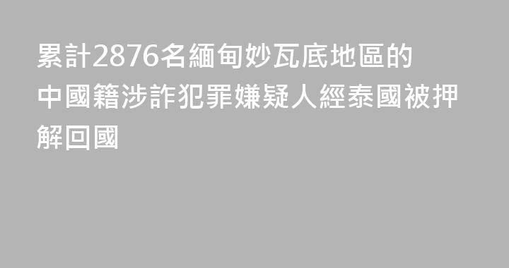 累計2876名緬甸妙瓦底地區的中國籍涉詐犯罪嫌疑人經泰國被押解回國