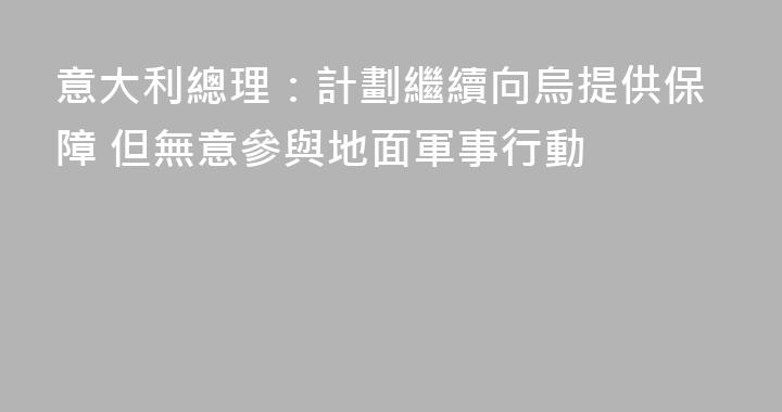 意大利總理：計劃繼續向烏提供保障 但無意參與地面軍事行動