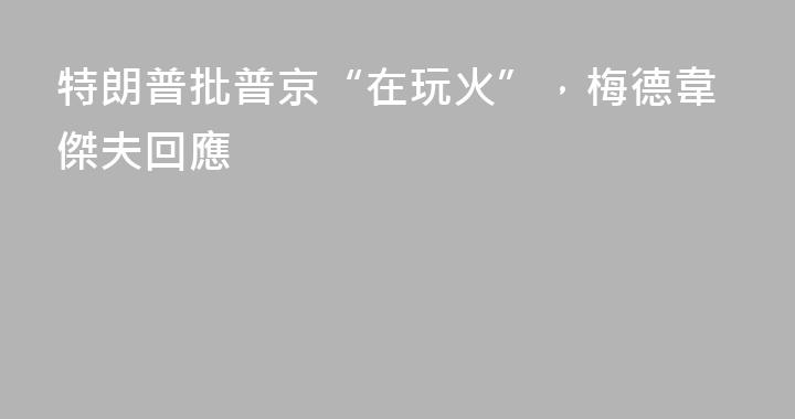 特朗普批普京“在玩火”，梅德韋傑夫回應