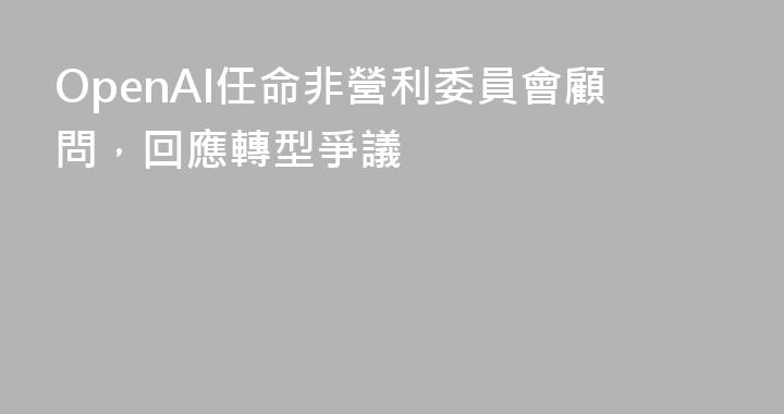 OpenAI任命非營利委員會顧問，回應轉型爭議