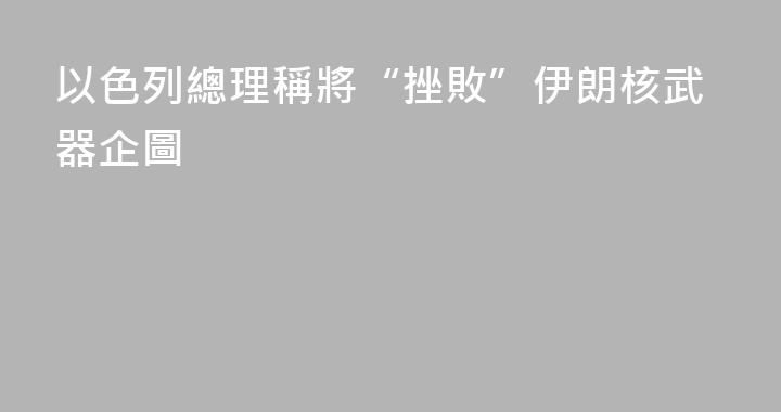 以色列總理稱將“挫敗”伊朗核武器企圖