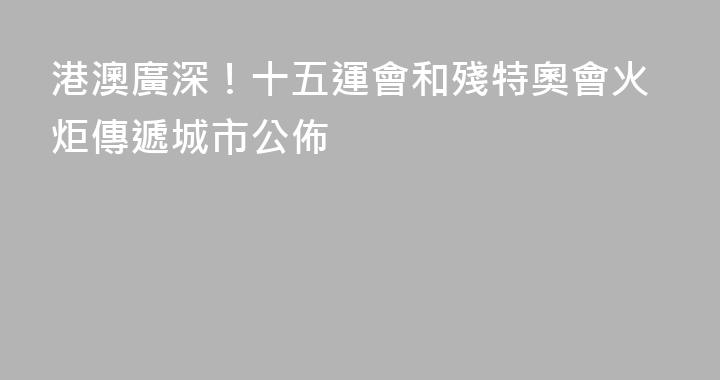 港澳廣深！十五運會和殘特奧會火炬傳遞城市公佈