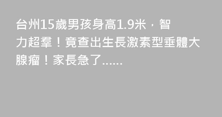 台州15歲男孩身高1.9米，智力超羣！竟查出生長激素型垂體大腺瘤！家長急了……