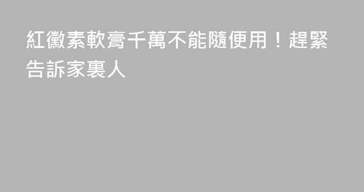 紅黴素軟膏千萬不能隨便用！趕緊告訴家裏人