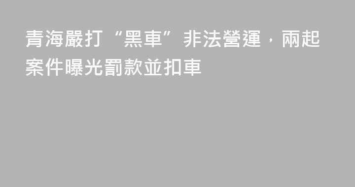 青海嚴打“黑車”非法營運，兩起案件曝光罰款並扣車