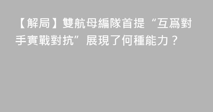 【解局】雙航母編隊首提“互爲對手實戰對抗”展現了何種能力？