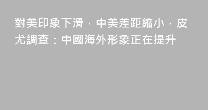 對美印象下滑，中美差距縮小，皮尤調查：中國海外形象正在提升