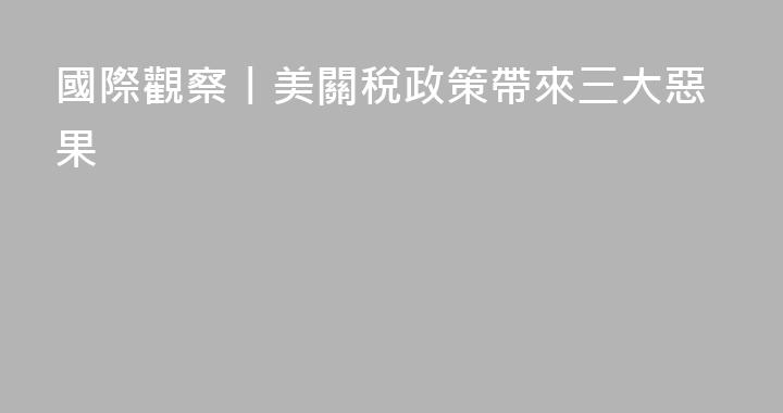 國際觀察丨美關稅政策帶來三大惡果