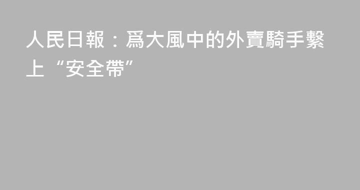 人民日報：爲大風中的外賣騎手繫上“安全帶”