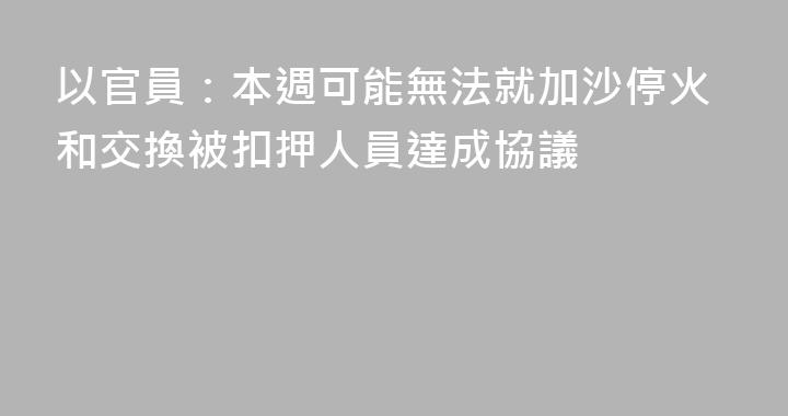以官員：本週可能無法就加沙停火和交換被扣押人員達成協議
