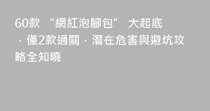60款 “網紅泡腳包” 大起底，僅2款過關，潛在危害與避坑攻略全知曉
