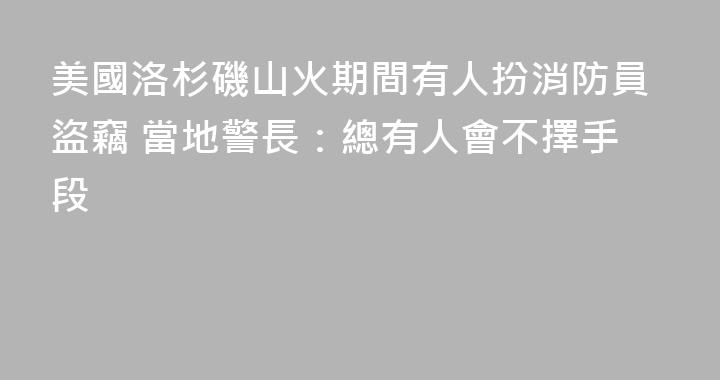 美國洛杉磯山火期間有人扮消防員盜竊 當地警長：總有人會不擇手段