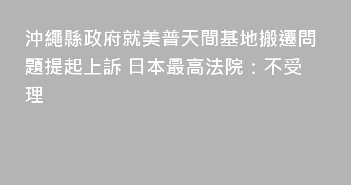 沖繩縣政府就美普天間基地搬遷問題提起上訴 日本最高法院：不受理