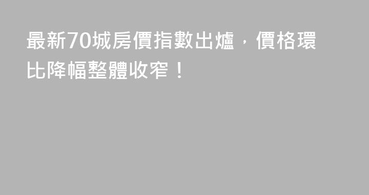 最新70城房價指數出爐，價格環比降幅整體收窄！