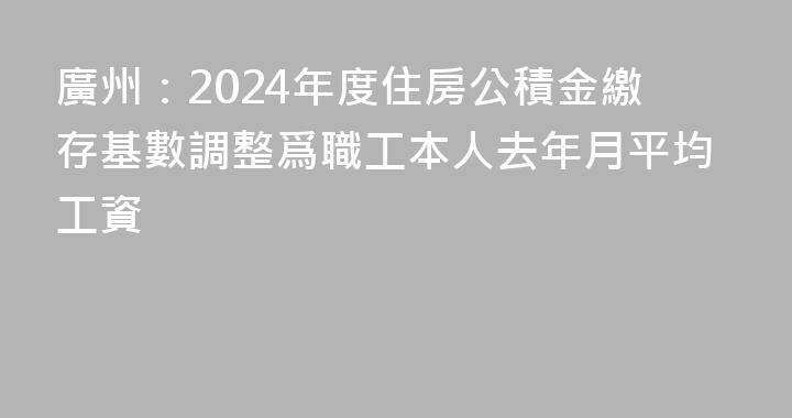 廣州：2024年度住房公積金繳存基數調整爲職工本人去年月平均工資