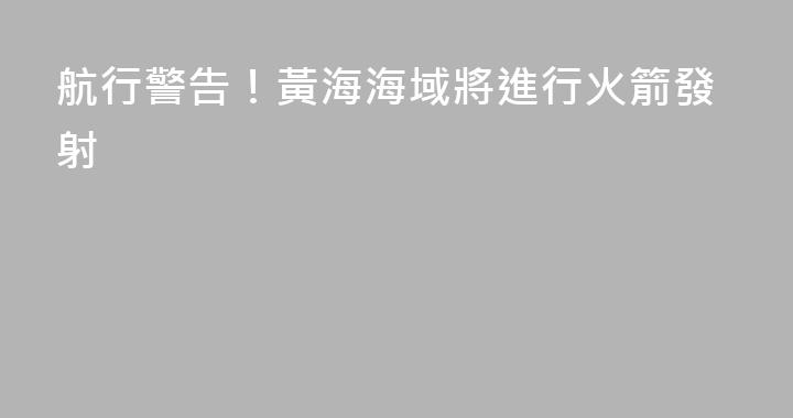 航行警告！黃海海域將進行火箭發射