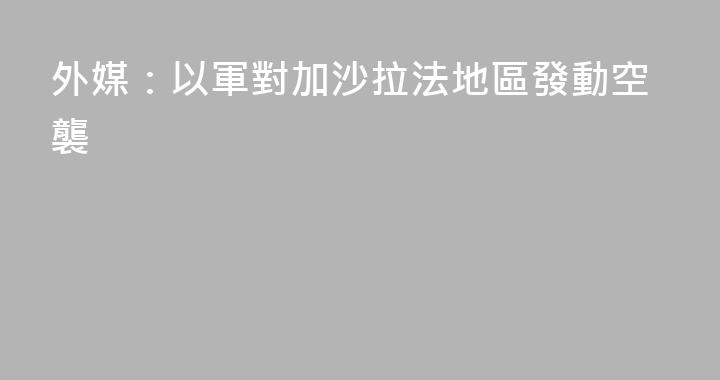 外媒：以軍對加沙拉法地區發動空襲