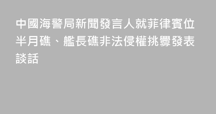 中國海警局新聞發言人就菲律賓位半月礁、艦長礁非法侵權挑釁發表談話