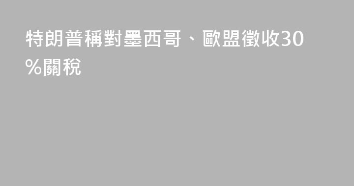 特朗普稱對墨西哥、歐盟徵收30%關稅