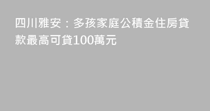 四川雅安：多孩家庭公積金住房貸款最高可貸100萬元