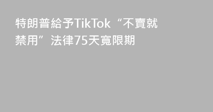 特朗普給予TikTok“不賣就禁用”法律75天寬限期