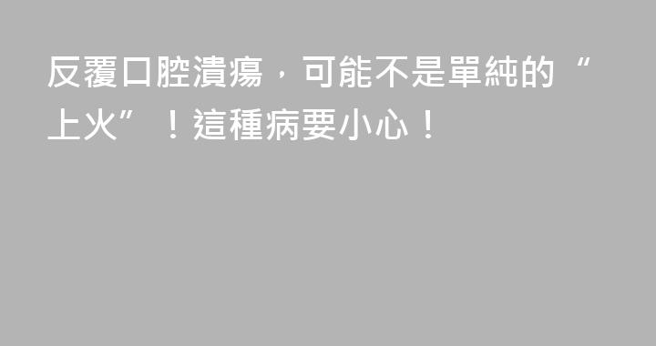 反覆口腔潰瘍，可能不是單純的“上火”！這種病要小心！