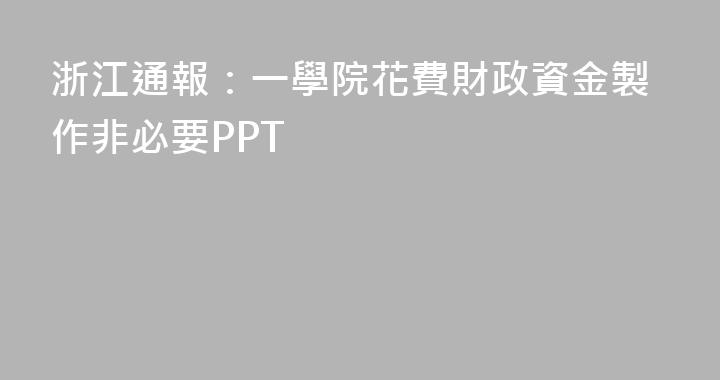 浙江通報：一學院花費財政資金製作非必要PPT