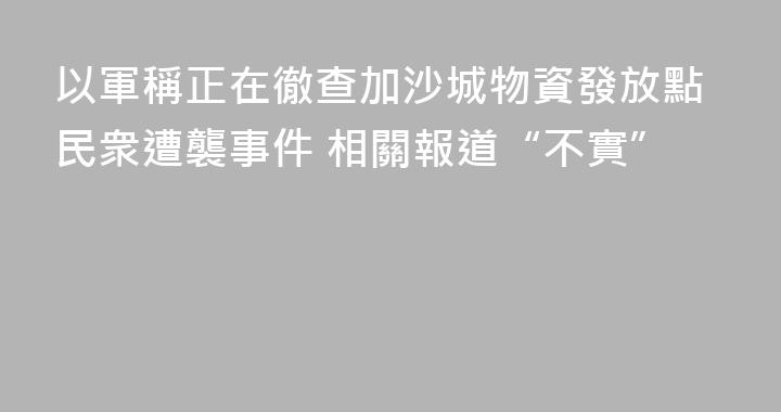 以軍稱正在徹查加沙城物資發放點民衆遭襲事件 相關報道“不實”
