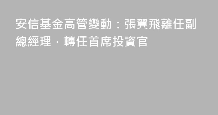安信基金高管變動：張翼飛離任副總經理，轉任首席投資官
