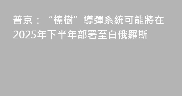 普京：“榛樹”導彈系統可能將在2025年下半年部署至白俄羅斯