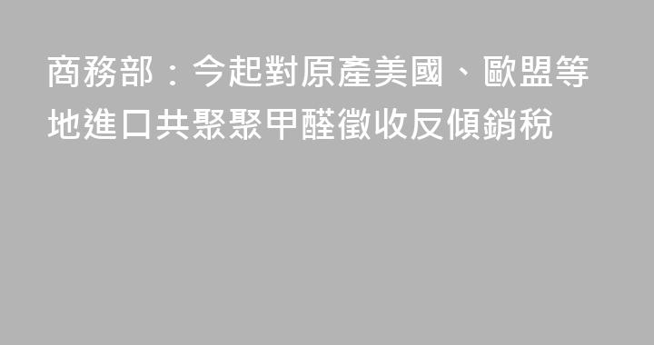 商務部：今起對原產美國、歐盟等地進口共聚聚甲醛徵收反傾銷稅