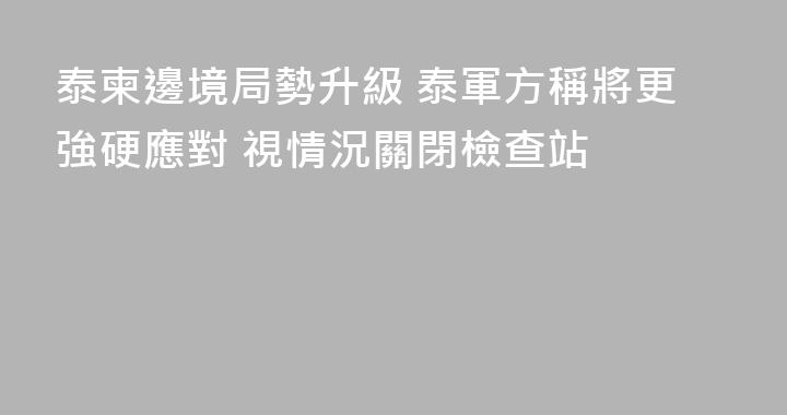 泰柬邊境局勢升級 泰軍方稱將更強硬應對 視情況關閉檢查站