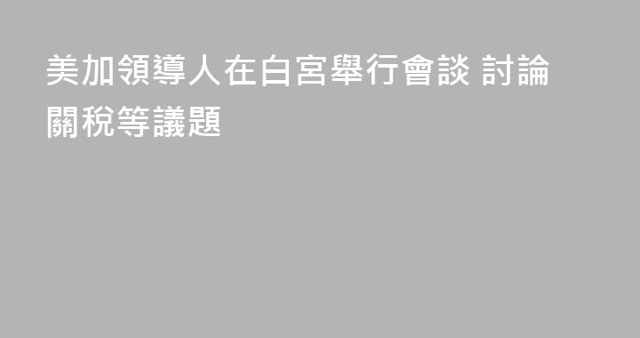 美加領導人在白宮舉行會談 討論關稅等議題