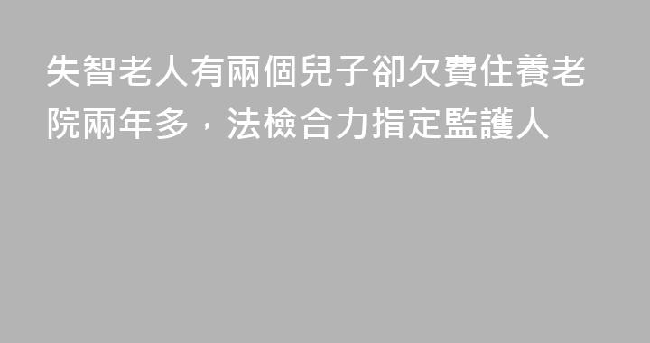 失智老人有兩個兒子卻欠費住養老院兩年多，法檢合力指定監護人
