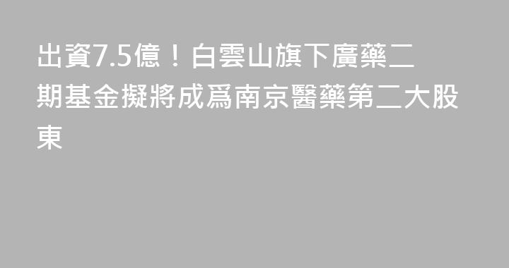 出資7.5億！白雲山旗下廣藥二期基金擬將成爲南京醫藥第二大股東