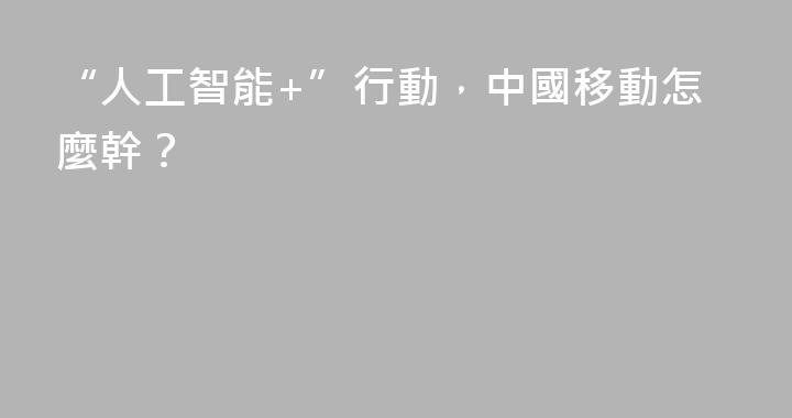 “人工智能+”行動，中國移動怎麼幹？